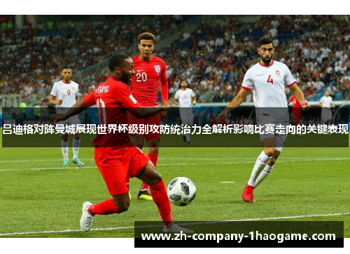 吕迪格对阵曼城展现世界杯级别攻防统治力全解析影响比赛走向的关键表现 吕迪格对阵曼城展现世界杯级别攻防统治力全解析影响比赛走向的关键表现