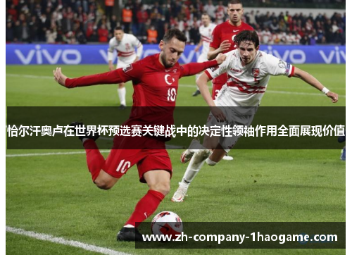 恰尔汗奥卢在世界杯预选赛关键战中的决定性领袖作用全面展现价值 恰尔汗奥卢在世界杯预选赛关键战中的决定性领袖作用全面展现价值