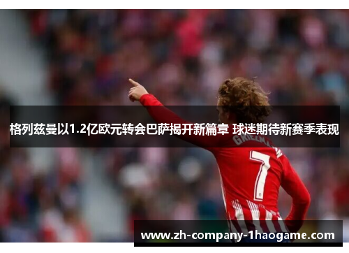 格列兹曼以1.2亿欧元转会巴萨揭开新篇章 球迷期待新赛季表现