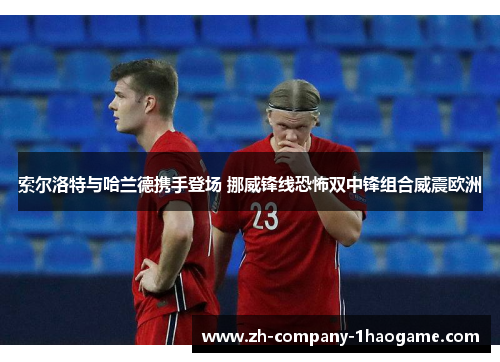 索尔洛特与哈兰德携手登场 挪威锋线恐怖双中锋组合威震欧洲