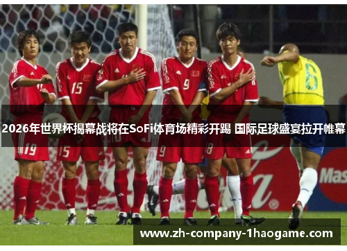 2026年世界杯揭幕战将在SoFi体育场精彩开踢 国际足球盛宴拉开帷幕