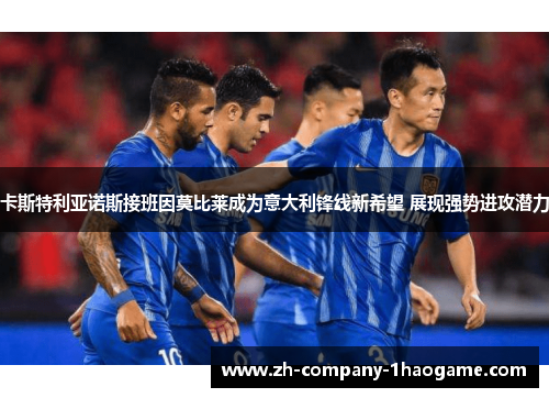 卡斯特利亚诺斯接班因莫比莱成为意大利锋线新希望 展现强势进攻潜力 卡斯特利亚诺斯接班因莫比莱成为意大利锋线新希望 展现强势进攻潜力