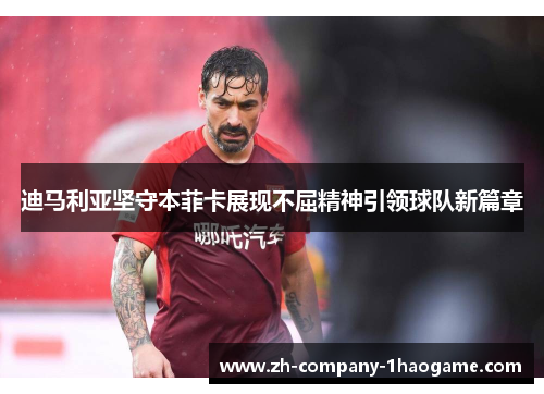 迪马利亚坚守本菲卡展现不屈精神引领球队新篇章